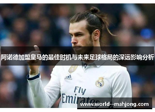 阿诺德加盟皇马的最佳时机与未来足球格局的深远影响分析 阿诺德加盟皇马的最佳时机与未来足球格局的深远影响分析