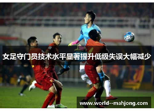女足守门员技术水平显著提升低级失误大幅减少 女足守门员技术水平显著提升低级失误大幅减少