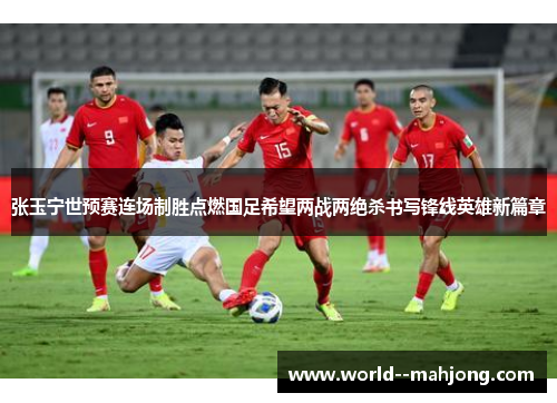 张玉宁世预赛连场制胜点燃国足希望两战两绝杀书写锋线英雄新篇章