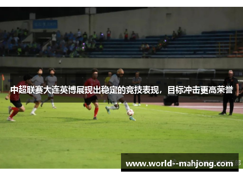 中超联赛大连英博展现出稳定的竞技表现，目标冲击更高荣誉